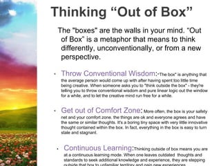 Thinking “Out of Box”
The "boxes" are the walls in your mind. “Out
of Box” is a metaphor that means to think
differently, unconventionally, or from a new
perspective.
• Throw Conventional Wisdom:"The box" is anything that
the average person would come up with after having spent too little time
being creative. When someone asks you to "think outside the box" - they're
telling you to throw conventional wisdom and pure linear logic out the window
for a while, and to let the creative mind run free for a while.
• Get out of Comfort Zone: More often, the box is your safety
net and your comfort zone. the things are ok and everyone agrees and have
the same or similar thoughts. It's a boring tiny space with very little innovative
thought contained within the box. In fact, everything in the box is easy to turn
stale and stagnant.
• Continuous Learning:Thinking outside of box means you are
at a continuous learning mode. When one leaves outdated thoughts and
standards to seek additional knowledge and experience, they are stepping
 