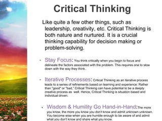 Critical Thinking
Like quite a few other things, such as
leadership, creativity, etc. Critical Thinking is
both nature and nurtured. It is a crucial
thinking capability for decision making or
problem-solving.
• Stay Focus: You think critically when you begin to focus and
delineate the factors associated with the problem. This requires one to slow
down with the way they think..
• Iterative Processes: Critical Thinking as an iterative process
leads to a series of refinements based on learning and experience: Rather
than "good" or "bad,” Critical Thinking can have potential to be a deeply
creative process as well. Hence, Critical Thinking is situation based and
individual driven.
• Wisdom & Humility Go Hand-in-Hand:The more
you know, the more you know you don’t know and admit unknown unknown.
You become wise when you are humble enough to be aware of and admit
what you don't know and share what you know.
 