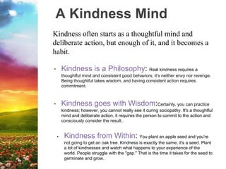 A Kindness Mind
Kindness often starts as a thoughtful mind and
deliberate action, but enough of it, and it becomes a
habit.
• Kindness is a Philosophy: Real kindness requires a
thoughtful mind and consistent good behaviors; it’s neither envy nor revenge.
Being thoughtful takes wisdom, and having consistent action requires
commitment.
• Kindness goes with Wisdom:Certainly, you can practice
kindness; however, you cannot really see it curing sociopathy. It's a thoughtful
mind and deliberate action, it requires the person to commit to the action and
consciously consider the result..
• Kindness from Within: You plant an apple seed and you're
not going to get an oak tree. Kindness is exactly the same, it's a seed. Plant
a lot of kindnesses and watch what happens to your experience of the
world. People struggle with the "gap." That is the time it takes for the seed to
germinate and grow.
 