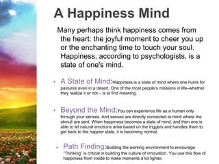 A Happiness Mind
Many perhaps think happiness comes from
the heart: the joyful moment to cheer you up
or the enchanting time to touch your soul.
Happiness, according to psychologists, is a
state of one's mind.
• A State of Mind:Happiness is a state of mind where one hunts for
pastures even in a desert. One of the most people’s missions in life–whether
they realize it or not – is to find meaning.
• Beyond the Mind:You can experience life as a human only
through your senses. And senses are directly connected to mind where the
stimuli are sent. When happiness becomes a state of mind, and then one is
able to let natural emotions arise based on the triggers and handles them to
get back to the happier state, it is becoming normal.
• Path Finding:Building the working environment to encourage
“Thinking” is critical in building the culture of innovation. You use this flow of
happiness from inside to make moments a lot lighter.
 