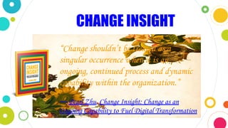 CHANGE INSIGHT
“Change shouldn’t be treated as a
singular occurrence when it is an
ongoing, continued process and dynamic
capability within the organization.”
― Pearl Zhu, Change Insight: Change as an
Ongoing Capability to Fuel Digital Transformation
 