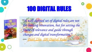 100 DIGITAL RULES
“A well-defined set of digital rules are not
for limiting innovation, but for setting the
frame of relevance and guide through
changes and digital transformation.”
― Pearl Zhu, 100 Digital Rules
 