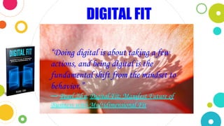 “Doing digital is about taking a few
actions, and being digital is the
fundamental shift from the mindset to
behavior.”
― Pearl Zhu, Digital Fit: Manifest Future of
Business with Multidimensional Fit
DIGITAL FIT
 