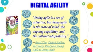 “Doing agile is a set of
activities, but being agile
is the state of mind, the
ongoing capability, and
the cultural adaptability.”
― Pearl Zhu, Digital Agility:
The Rocky Road from Doing
Agile to Being Agile
DIGITAL AGILITY
 