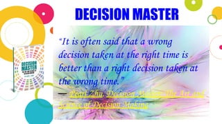 DECISION MASTER
“It is often said that a wrong
decision taken at the right time is
better than a right decision taken at
the wrong time.”
― Pearl Zhu, Decision Master: The Art and
Science of Decision Making
 