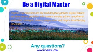 Any questions?
WWW.PEARLZHU.COM
Digital Organizations are like well designed gardens; digital leaders
are those master gardeners who nurture varying plants, complement
each other’s strength, create a unique scene and shape a breathtaking
landscape !
PEARL Zhu - The Author of “DIGITAl MASTER” Series
Be a Digital Master
 