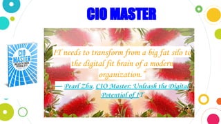 CIO MASTER
“Potential of It
I
IT needs to transform from a big fat silo to
the digital fit brain of a modern
organization.”
― Pearl Zhu, CIO Master: Unleash the Digital
Potential of IT
 