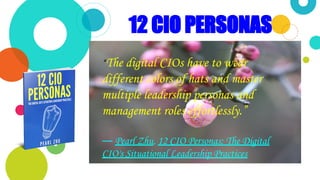 This is a slide title
“
12 CIO PERSONAS
“The digital CIOs have to wear
different colors of hats and master
multiple leadership personas and
management roles effortlessly.”
― Pearl Zhu, 12 CIO Personas: The Digital
CIO's Situational Leadership Practices
 