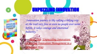 ““Innovation journey is like taking a hiking trip
at the trail very few or even no people ever went
before, it takes courage and emotional
maturity.”
― Pearl Zhu, Unpuzzling Innovation:
Mastering Innovation Management in a
Structural Way
UNPUZZLING INNOVATION
 