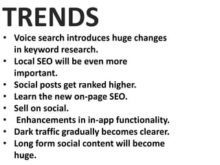 TRENDS• Voice search introduces huge changes
in keyword research.
• Local SEO will be even more
important.
• Social posts get ranked higher.
• Learn the new on-page SEO.
• Sell on social.
• Enhancements in in-app functionality.
• Dark traffic gradually becomes clearer.
• Long form social content will become
huge.
 