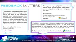 FEEDBACK MATTERS
"At a time where technology is shifting the entire
foundation of the marketing industry, and the
pace of that change is rising exponentially
(especially here in Asia!) staying ahead of the
curve is essential. Digital Matters brings together
some of the world's top leading experts, and
gives them some of the toughest and most
provocative challenges to discuss with each
other and attendees."
Stuart LaBrooy, Digital Content and
Collaboration Expert
“It was great to be part of Digital Matters and hear
from all sides of marketing including creators, brands,
agencies and platforms. Look forward to being there
next year.”
Rennie Addabbo
General Manager, Interactive Entertainment
Business in Greater Asia
Microsoft
“It’s the second year that I’ve been involved with the Digital Matters conference and I’m
genuinely surprised at how Brands have managed to raise a bar that’s already high. I
think it helps that the team have a real finger on the pulse of what the marketing
zeitgeist is and build around it with the right speakers and the right content.”
Rod Strother, Vice President, Digital Transformation, StarHub
 
