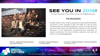 SEE YOU IN 2016!
For more information on our events, email us at info@branded.asia
THE ORGANISERS
Branded designs, sells, markets and produces amazing B2B and B2B2F
(an) events in Asia. Founded in 2002 and listed as a top 10 Event
Marketing agency by Marketing Magazine, its focus is to add value and
grow the media, sports and entertainment industries in Asia. Branded
specialises in the organisation, programming and production of
dynamic conferences, live music festivals, academies, and youth fan
events in Asia. www.branded.asia
Kelly Yau – Speaker & Programme Enquiries
kelly.yau@branded.asia
Scott Munro - Sponsorship Enquiries
scott@branded.asia
Louisa Berry - Delegate and Media & Trade Partner Enquiries
louisa@branded.asia
 