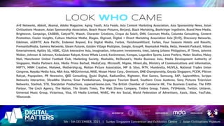 LOOK WHO CAME
A+E Networks, Abbott, Akamai, Adobo Magazine, Aging Youth, Arla Foods, Asia Content Marketing Association, Asia Sponsorship News, Asian
Civilisations Museum, Asian Sponsorship Association, Beach House Pictures, Berjanji, Black Marketing, Boehringer Ingelheim, Brand New Media,
Brightcove, Campaign, CASBAA, CatlystTV, Waach, Character Creations, Cirque du Soleil, CNN, Coconuts Media, Columba Consulting, Content
Promotion, Cooler Insights, Culture Machine Media, Diageo, Digicast, Digital + Direct Marketing Association Asia [D+D}, Discovery Networks,
Edelman, eGENTIC Asia Pacific, Endemol Beyond, Era Digital Media, Forbes, FleishmanHillard, Forbes, Four Seasons Hotels and Resorts,
FremantleMedia, Gamera Networks, Gleam Futures, Golden Village Multiplex, Google, GroupM, Haymarket Media, Hello, Hewlett Packard, hitbox
Entertainment, Hpility SG, HSBC, iClick Interactive Asia, Imagination, Infocomm Investments, Intel, Jateng Urbano Philippines, JF Times, Johnnie
Walker, Johnson & Johnson, Kedaulatan Rakyat, Know Whats Loved, Koelnmesse, Kompas, Lagardère Sports, Lowe Profero, Maker Studios, Malay
Mail, Manchester United Football Club, Marketing Society, Mashable, McDonald's, Media Business Asia, Media Development Authority of
Singapore, Media Partners Asia, Media Prima Berhad, MediaCorp, Microsoft, Migme, MinerLabs, Ministry of Communications and Information,
MIPTV, MNM Creative, Mohawk, Mothership.sg, Motion Picture Association, MP & Silva, MTV, Mumbrella, MUVILA, National Trades Union
Congress, Nayaka Media Asia, NBA Asia, NBCUniversal, NIKE, Nissan Motor Corp., Omnicom, ONE Championship, Ooyala Singapore, PCCW, Pikiran
Rakyat, Popspoken, PR Newswire, QED Consulting, Qyuki Digital, RadiumOne, Rightster, Riot Games, Samsung, SAP, SapientNitro, Scripps
Networks Interactive, Shraddha Sharma, Sinar Pembaharuan, Singapore Tourism Board, Southern Cross Austereo, Sony Pictures Television
Networks, StarHub, STB, Storyteller Productions, superadrianme.com, The British Chamber of Commerce HK, The Business Creative, The Fifth
Parlour, The Linch Agency, The Nation, The Straits Times, The Walt Disney Company, Timbre Group, Totem, TV5Monde, Twitter, Unilever,
Universal Music Group, Victorious, Visa, VS Media Limited, WARC, We Are Social, World Federation of Advertisers, Xaxis, Xbox, YouTube,
90seconds
 