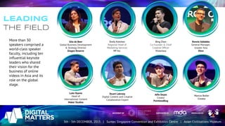 LEADING
THE FIELD
Stuart Labrooy
Digital Content and Creative
Collaboration Expert
More than 30
speakers comprised a
world-class speaker
faculty, including ten
influential keynote
leaders who shared
their vision for the
business of online
videos in Asia and its
role on the global
stage.
Rennie Addabbo
General Manager,
Greater Asia
Xbox
Gita de Beer
Global Business Development
& Strategy Director
Diageo Reserve
Luke Hyams
Head of
International Content
Maker Studios
Emily Ketchen
Regional Head of
Marketing Services
HP Inc.
Bing Chen
Co-Founder & Chief
Creative Officer
Victorious
Marcus Butler
Creator
Alfie Deyes
Creator
PointlessBlog
 