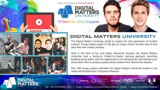 diGITAL MATTERS UNIVERSITY
The Digital Matters University aimed to inspire the next generation of content
creators. Young creators (aged 13-20) got an unique chance to learn how to kick
start their own creator journeys.
Held in the form of fun and highly interactive sessions, the Digital Matters
University took a hands-on Creator-to-Creator learning approach, providing
budding young talent with the opportunity to be mentored by international stars
and to learn how to produce quality online content from “behind the streams.”
Over 300 young creators attended the Digital Matters University hosted in the
newly refurbished Asian Civilisations Museum.
 