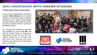 “Telling a Story: How to create content.”
As part of the Digital Matters University
program, Maker Studios the #1 content
network on YouTube, hosted a bespoke
workshop and fan meet & greet helmed
by leading Maker talent Edho Zell (IDN),
Jinny Boy TV (MYS), Leenda D. (CAN) and
Wah Banana (SGP).
The intimate and interactive workshop
was attended by close to 50 fans and
aspiring content creators. It focused on
inspirational stories of how the four
‘Makers’ started out on YouTube, how
they grew their channels and social
footprint, and where they see themselves
going in the future.
DMU WORKSHOP WITH MAKER STUDIOS
 