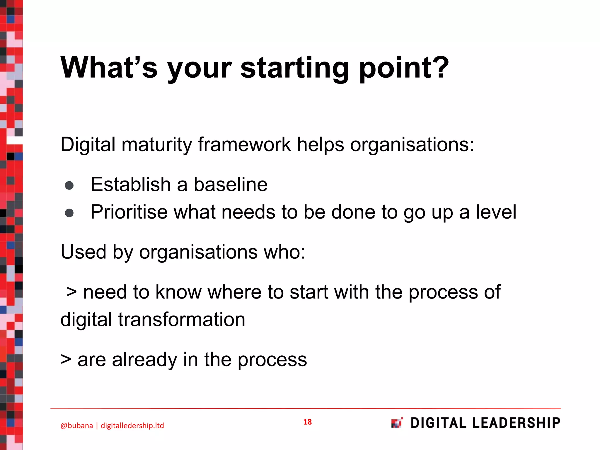 What’s your starting point?
Digital maturity framework helps organisations:
● Establish a baseline
● Prioritise what needs to be done to go up a level
Used by organisations who:
> need to know where to start with the process of
digital transformation
> are already in the process
 