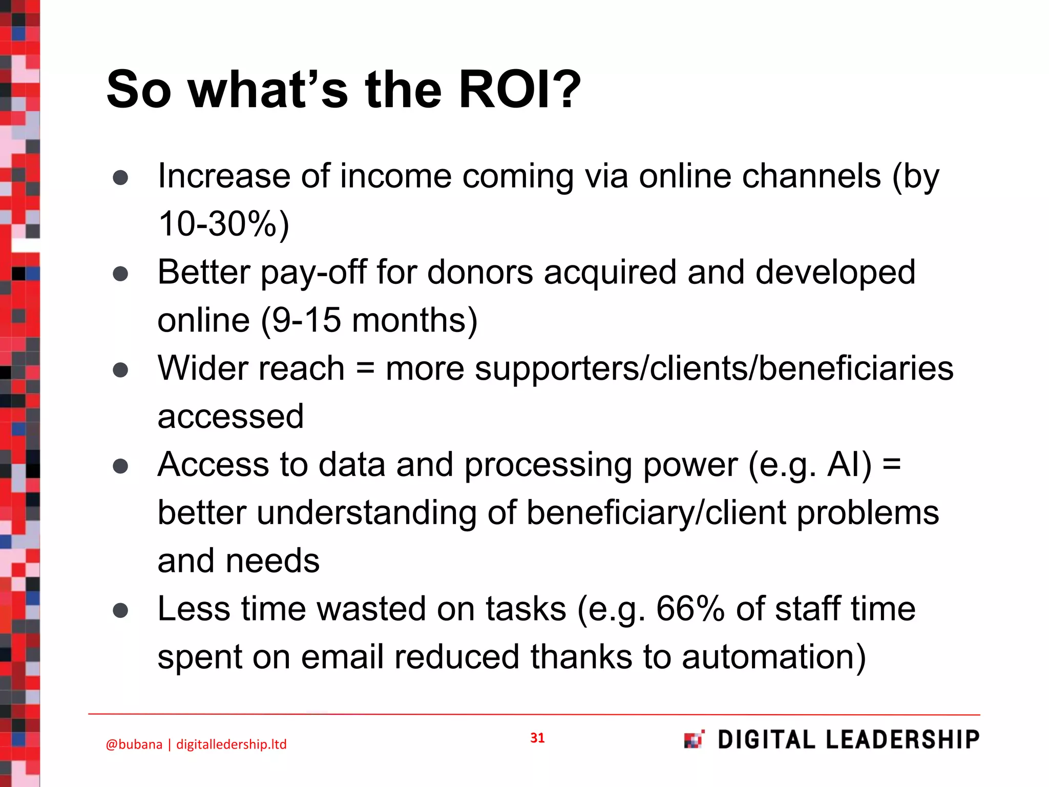 So what’s the ROI?
● Increase of income coming via online channels (by
10-30%)
● Better pay-off for donors acquired and developed
online (9-15 months)
● Wider reach = more supporters/clients/beneficiaries
accessed
● Access to data and processing power (e.g. AI) =
better understanding of beneficiary/client problems
and needs
● Less time wasted on tasks (e.g. 66% of staff time
spent on email reduced thanks to automation)
 