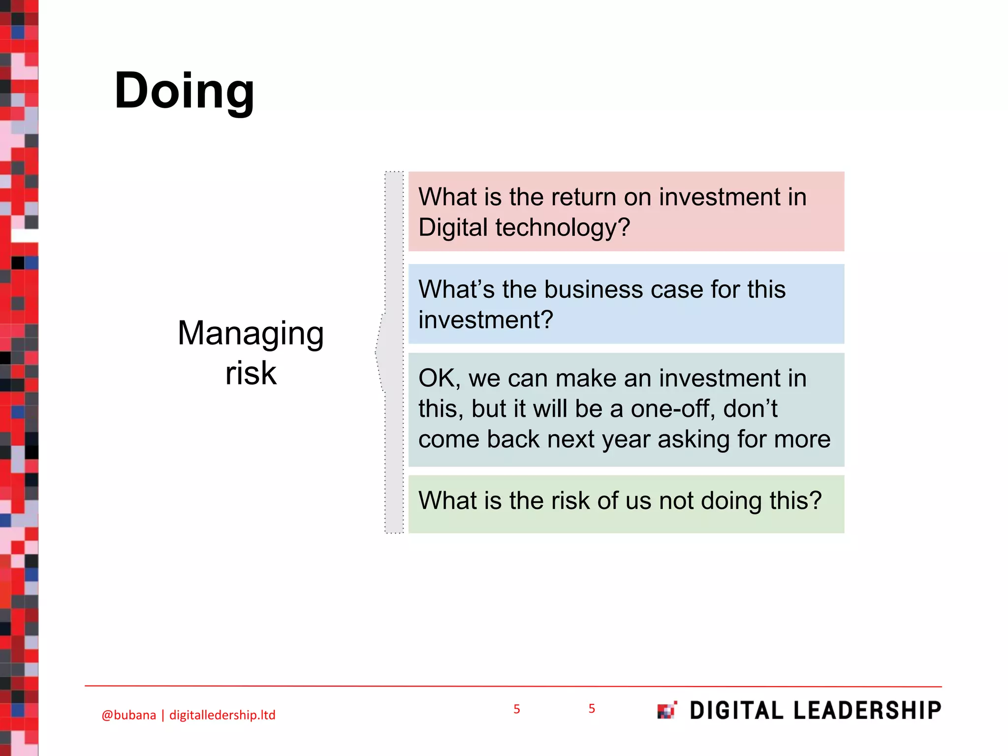 Doing
OK, we can make an investment in
this, but it will be a one-off, don’t
come back next year asking for more
What is the risk of us not doing this?
What is the return on investment in
Digital technology?
What’s the business case for this
investment?
Managing
risk
 