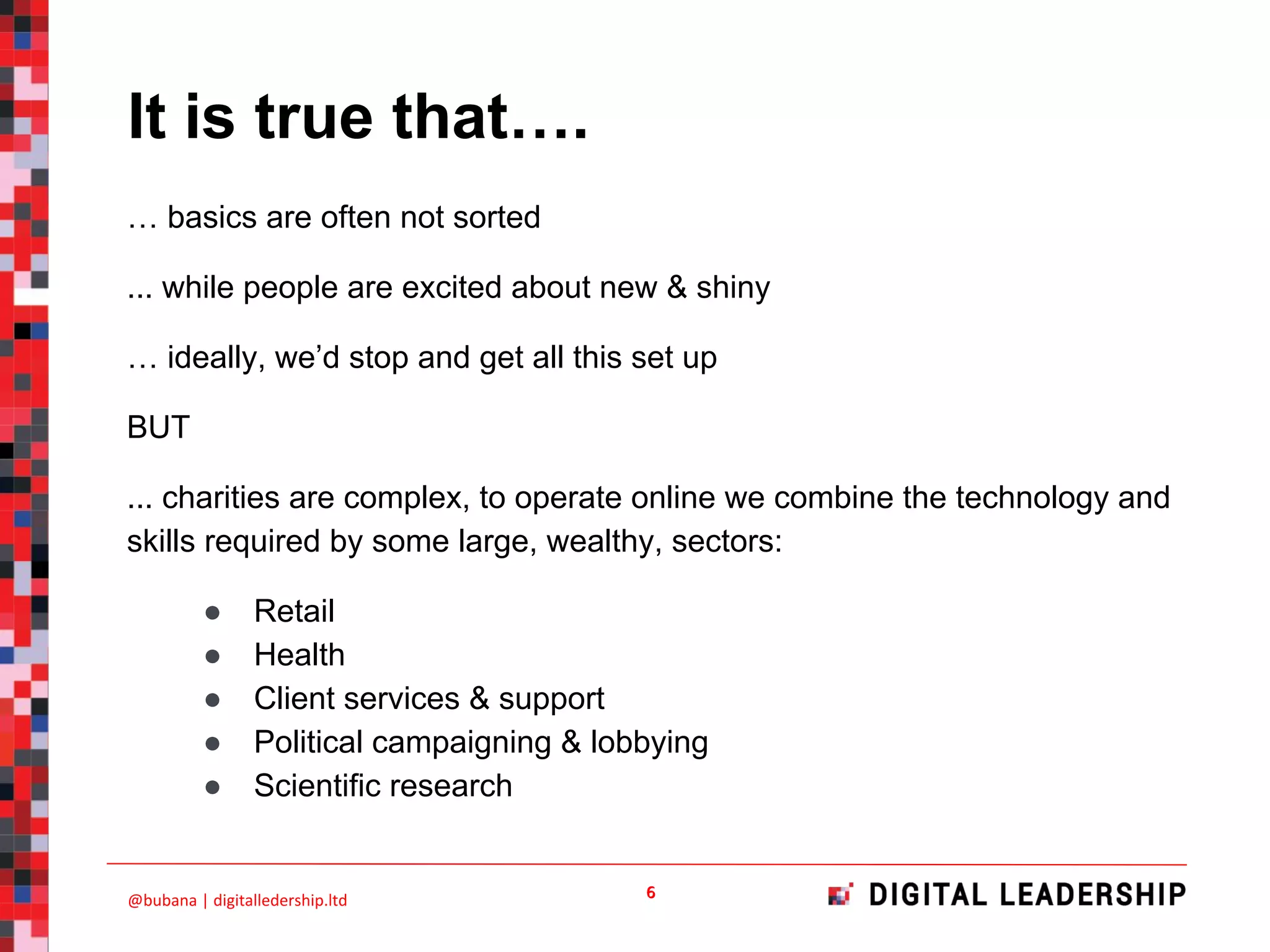 … basics are often not sorted
... while people are excited about new & shiny
… ideally, we’d stop and get all this set up
BUT
... charities are complex, to operate online we combine the technology and
skills required by some large, wealthy, sectors:
● Retail
● Health
● Client services & support
● Political campaigning & lobbying
● Scientific research
It is true that….
 