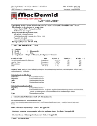SAFETY DATA SHEET (91/155/EEC - 2001/58/F.C - ISO 11014-1)                                                Date: 04/10/2008   Page 1 of 4
Version 0                                                                                                                    Revision 0
Name: Digital MAX- Photopolymer Plate                                                                       MacDermid Printing Solutions




                                                       SAFETY DATA SHEET

1 - IDENTIFICATION OF THE SUBSTANCE/PREPARATION AND OF THE COMPANY/UNDERTAKING
 Identification of the substance or preparation:
   Name: Digital MAX – Photopolymer Plate
   Product code: not assigned
 Company/undertaking identification:
   MacDermid Printing Solutions
   Phillip Lee Drive SW, Atlanta , GA, 30336 USA
   Phone 404-696-4565
   www.macdermid.com/printing
 Emergency telephone: 404-696-4565

2 - IDENTIFICATION OF HAZARDS

NFPA Rating
 0 Health                 1 Flammability
 0 Reactivity                  Other
(0 = Insignificant, 1 = Slight, 2 = Moderate, 3 = High and 4 = Extreme)

Chemical Name                                                  CAS #               Weight %                OSHA PEL                 ACGIH TLV
Styrenic copolymer with placticizer                          Proprietary             78-92%                   NE                       NE
Acrylic Esters                                               Proprietary             4 -14 %                  NE                       NE
Photoinitiator                                               Proprietary              1 – 4%                  NE                       NE
BHT                                                           128-37-0                 < 5%                   NE                       NE

Physical State Solid red tinted photopolymer plate between two polyester films (one transparent and one black,
non-transparent). Mild odor.

Potential acute health effects
Inhalation                  None under normal use
Ingestion                   None under normal use
Skin                        None under normal use
Eyes                        None under normal use

Potential chronic health effects
Ingestion                  None under normal use
Skin                       None under normal use. Repeated or prolonged contact may cause skin sensitization.
                           The use of rubber gloves is recommended during the handling of plates.
Eyes                       None under normal use

3 - COMPOSITION/INFORMATION ON INGREDIENTS

Hazardous substances present on their own:
(present in the preparation at a sufficient concentration to give it the toxicological characteristics it would have in a 100% pure state)
None

Other substances representing a hazard: Not applicable

Substances present at a concentration below the minimum danger threshold: Not applicable

Other substances with occupational exposure limits: Not applicable

4 - FIRST AID MEASURES
 