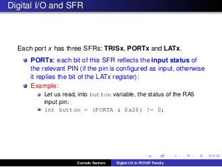 Digital I/O and SFR
Each port x has three SFRs: TRISx, PORTx and LATx.
PORTx: each bit of this SFR reﬂects the input status of
the relevant PIN (if the pin is conﬁgured as input, otherwise
it replies the bit of the LATx register):
Example:
Let us read, into button variable, the status of the RA5
input pin:
int button = (PORTA & 0x20) != 0;
Corrado Santoro Digital I/O in PIC18F Family
 