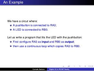 An Example
We have a circut where:
A pushbutton is connected to RA3;
A LED is connected to RB0.
Let us write a program that lits the LED with the pushbutton:
First conﬁgure RA3 as input and RB0 as output;
then use a continuous loop which copies RA3 to RB0.
Corrado Santoro Digital I/O in PIC18F Family
 