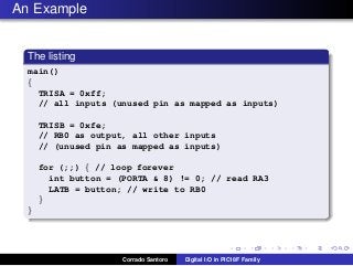 An Example
The listing
main()
{
TRISA = 0xff;
// all inputs (unused pin as mapped as inputs)
TRISB = 0xfe;
// RB0 as output, all other inputs
// (unused pin as mapped as inputs)
for (;;) { // loop forever
int button = (PORTA & 8) != 0; // read RA3
LATB = button; // write to RB0
}
}
Corrado Santoro Digital I/O in PIC18F Family
 