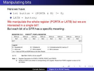 Manipulating bits
Here we have
int button = (PORTA & 8) != 0;
LATB = button;
We manipulate the whole register (PORTA or LATB) but we are
interested in a single bit!!
But each bit of a SFR has a speciﬁc meaning:
Corrado Santoro Digital I/O in PIC18F Family
 