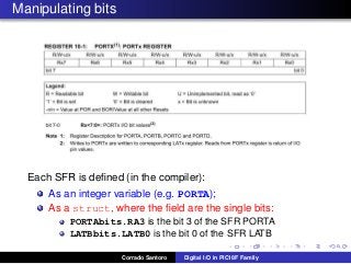 Manipulating bits
Each SFR is deﬁned (in the compiler):
As an integer variable (e.g. PORTA);
As a struct, where the ﬁeld are the single bits:
PORTAbits.RA3 is the bit 3 of the SFR PORTA
LATBbits.LATB0 is the bit 0 of the SFR LATB
Corrado Santoro Digital I/O in PIC18F Family
 