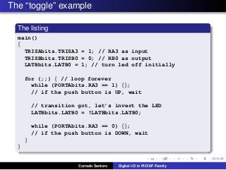 The “toggle” example
The listing
main()
{
TRISAbits.TRISA3 = 1; // RA3 as input
TRISBbits.TRISB0 = 0; // RB0 as output
LATBbits.LATB0 = 1; // turn led off initially
for (;;) { // loop forever
while (PORTAbits.RA3 == 1) {};
// if the push button is UP, wait
// transition got, let’s invert the LED
LATBbits.LATB0 = !LATBbits.LATB0;
while (PORTAbits.RA3 == 0) {};
// if the push button is DOWN, wait
}
}
Corrado Santoro Digital I/O in PIC18F Family
 