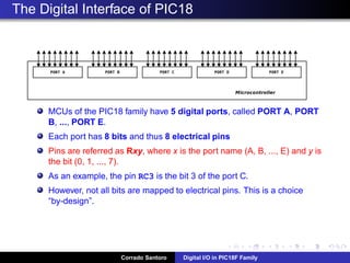 Digital Input: Electrical consideration
An input connected to VDD is read (by software) as “1”
An input connected to Ground is read (by software) as “0”
If the input is ﬂoating (not connected) the value read cannot be
determined!
Corrado Santoro Digital I/O in PIC18F Family
 