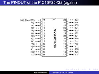 Digital Input: Connecting a pushbutton or a switch
The typical connection of a switch or pushbutton is by means of a “pull-up
resistor”, connected to VDD.
When the pushbutton is not pressed (open), the pin is connected to
VDD through the resistor; the valure read is “1”
When the pushbutton is pressed (closed), the pin is connected directly
to Ground through the button itself; the value read is “0”
Corrado Santoro Digital I/O in PIC18F Family
 