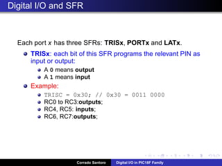 Pushbuttons and Digital Inputs: Bouncing problem!
Due to mechanical reasons, pushbuttons and switches (which have a
spring inside) typically generate a bouncing signal when pressed or
released.
The bouncing signal is read by the software, thus causing
malfunctioning.
The solution is to add a capacitor, in parallel with the button, in order to
ﬁlter the bouncing signal.
Corrado Santoro Digital I/O in PIC18F Family
 