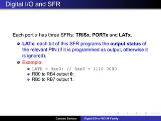 Industrial sensors and Digital Inputs: Voltage problem!
Inputs can be also used to connect digital sensors (e.g. proximity
sensors).
However industrial sensors work using a voltage of 12V or 24V, thus
they cannot be connected directly to the microcontroller pin.
The solution is to employ a voltage divider in order to convert the
sensor voltage to the microcontroller voltage.
Corrado Santoro Digital I/O in PIC18F Family
 