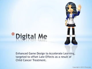 *
    Enhanced Game Design to Accelerate Learning,
    targeted to offset Late Effects as a result of
    Child Cancer Treatment.

                                               Copyright © 2013 PivecLabs
 