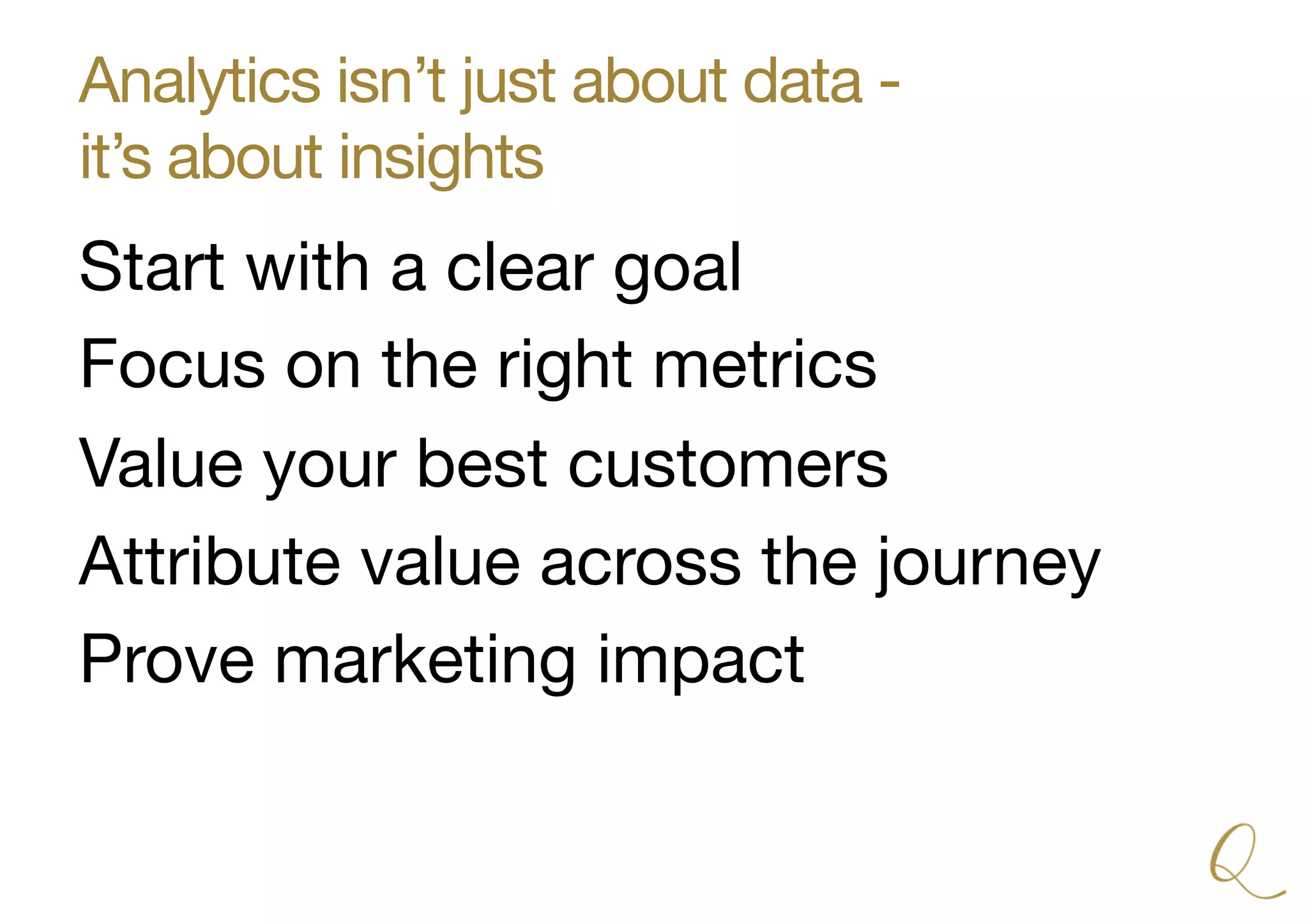 Analytics isn’t just about data -  
it’s about insights
Start with a clear goal
Focus on the right metrics
Value your best customers
Attribute value across the journey
Prove marketing impact
 