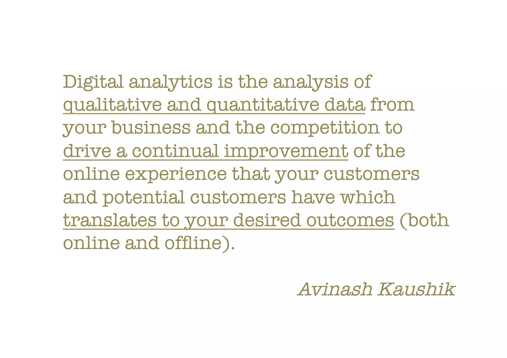 Digital analytics is the analysis of
qualitative and quantitative data from
your business and the competition to
drive a continual improvement of the
online experience that your customers
and potential customers have which
translates to your desired outcomes (both
online and ofﬂine).

Avinash Kaushik
 