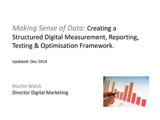 Making Sense of Data: Creating a
Structured Digital Measurement, Reporting,
Testing & Optimisation Framework.
Updated: Dec 2014
Martin Walsh
Director Digital Marketing
 
