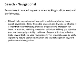Search - Navigational
Separate out branded keywords when looking at clicks, cost and
performance.
• This will help you und...