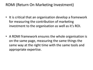 ROMI (Return On Marketing Investment)
• It is critical that an organisation develop a framework
for measuring the contribu...