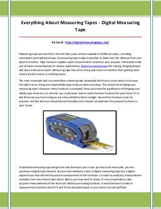 Everything About Measuring Tapes - Digital Measuring
Tape
_____________________________________________________________________________________

By Candi - http://digitalmeasuringtape.net/

Measuring tape was started in the Civil War years and are available in different styles, including
retractable and traditional tape. A measuring tape makes it possible to determine the distance from one
place to another. Tape measure supplies exact measurements, based on your purpose. Individuals make
use of these measuring tools in various applications, Digital measuring tape like sewing, hanging drapes
and also construction work. Measuring tape has come a long way since its invention from getting used
mainly at tailor stores or clothing stores.
The most important tool you need when selecting new household furniture is to be certain to choose
the right size so, bring your dependable tape measure when you shop. The reason for bringing your
measuring tape is because many furniture is oversized. Now you know the significance of bringing your
handy tape measure, it is time for you to discover how to select the best furniture for your home. First
and foremost you have to figure out a household furniture budget. Second the furniture must be
practical. 3rd the furniture should be comfortable and it should complement the present furniture in
your house.

A standard measuring tape will get the task done but just in case you like to be extra safe, you can
purchase a digital tape measure at your local hardware store. A digital measuring tape has a digital
segment box that will tell the precise measurement of the furniture. In order to avoid any measurement
mistakes, here are a few simple tips or advice you may want to know. It's very important to take
accurate measurements of the furniture. Before purchasing furniture, it would be best to take its
measurement and then check if it will fit the allocated space in your home. For tall stuff like

 
