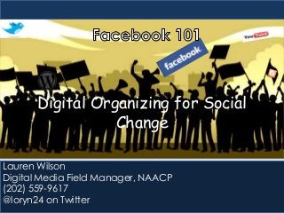 Digital Organizing for Social
Change
Lauren Wilson
Digital Media Field Manager, NAACP
(202) 559-9617
@loryn24 on Twitter

 