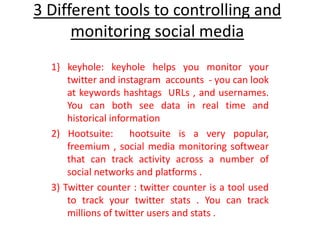 3 Different tools to controlling and
monitoring social media
1} keyhole: keyhole helps you monitor your
twitter and instagram accounts - you can look
at keywords hashtags URLs , and usernames.
You can both see data in real time and
historical information
2) Hootsuite: hootsuite is a very popular,
freemium , social media monitoring softwear
that can track activity across a number of
social networks and platforms .
3) Twitter counter : twitter counter is a tool used
to track your twitter stats . You can track
millions of twitter users and stats .
 