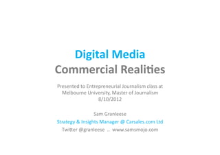 Digital	
  Media	
  
Commercial	
  Reali1es	
  
Presented	
  to	
  Entrepreneurial	
  Journalism	
  class	
  at	
  
  Melbourne	
  University,	
  Master	
  of	
  Journalism	
  
                        8/10/2012	
  

                       Sam	
  Granleese	
  
Strategy	
  &	
  Insights	
  Manager	
  @	
  Carsales.com	
  Ltd	
  
  TwiKer	
  @granleese	
  	
  ..	
  	
  www.samsmojo.com	
  
 