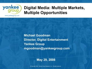 Digital Media: Multiple Markets,
Multiple Opportunities

Michael Goodman
Director, Digital Entertainment
Yankee Group
mgoodman@yankeegroup.com

May 29, 2008
© Copyright 2008. Yankee Group Research, Inc. All rights reserved.

 