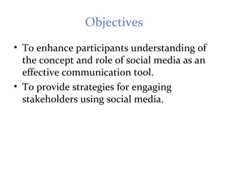 Objectives
• To enhance participants understanding of
the concept and role of social media as an
effective communication tool.
• To provide strategies for engaging
stakeholders using social media.