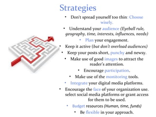 Strategies
• Don‘t spread yourself too thin: Choose
wisely.
• Understand your audience (Eyeball rule,
geography, time, interests, influences, needs)
• Plan your engagement.
• Keep it active (but don’t overload audiences)
• Keep your posts short, punchy and newsy.
• Make use of good images to attract the
reader’s attention.
• Encourage participation.
• Make use of the monitoring tools.
• Integrate your digital media platforms.
• Encourage the face of your organization use.
select social media platforms or grant access
for them to be used.
• Budget resources (Human, time, funds)
• Be flexible in your approach.