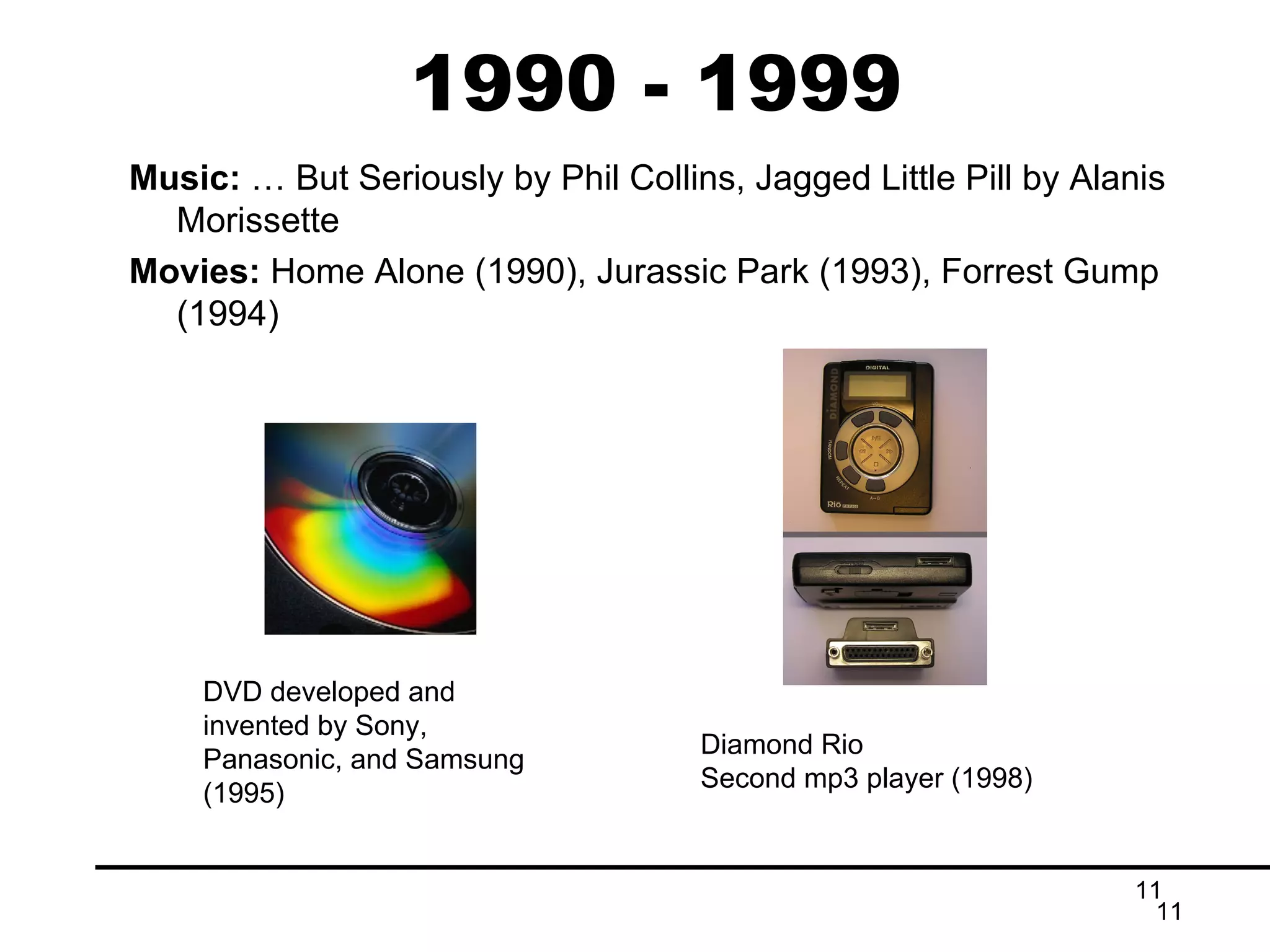1990 - 1999 Music:  … But Seriously by Phil Collins, Jagged Little Pill by Alanis Morissette Movies:  Home Alone (1990), Jurassic Park (1993), Forrest Gump (1994) Diamond Rio Second mp3 player (1998) DVD developed and invented by Sony, Panasonic, and Samsung (1995) 
