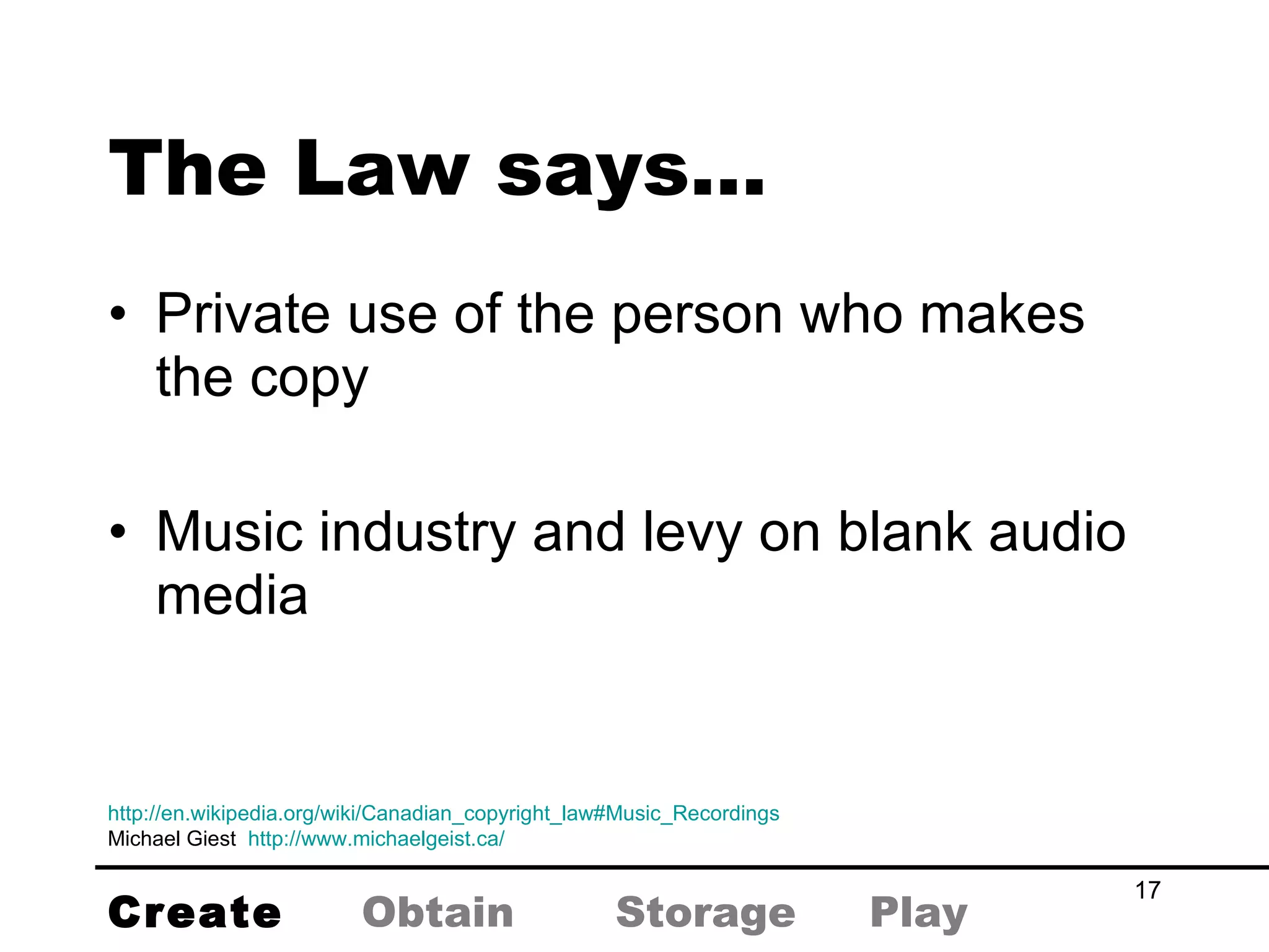 Private use of the person who makes the copy Music industry and levy on blank audio media The Law says… http://en.wikipedia.org/wiki/Canadian_copyright_law#Music_Recordings Michael Giest  http://www.michaelgeist.ca/   Create Obtain Storage Play 